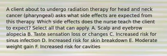 A client about to undergo radiation therapy for head and neck cancer (pharyngeal) asks what side effects are expected from this therapy. Which side effects does the nurse teach the client to expect? Select all that can apply. A. Scalp and eyebrow alopecia B. Taste sensation loss or changes C. Increased risk for sinus infection D. Increased risk for skin breakdown E. Moderate weight gain F. Increased risk for cavities