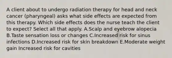 A client about to undergo radiation therapy for head and neck cancer (pharyngeal) asks what side effects are expected from this therapy. Which side effects does the nurse teach the client to expect? Select all that apply. A.Scalp and eyebrow alopecia B.Taste sensation loss or changes C.Increased risk for sinus infections D.Increased risk for skin breakdown E.Moderate weight gain Increased risk for cavities