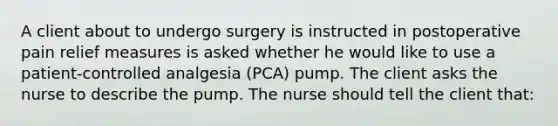 A client about to undergo surgery is instructed in postoperative pain relief measures is asked whether he would like to use a patient-controlled analgesia (PCA) pump. The client asks the nurse to describe the pump. The nurse should tell the client that: