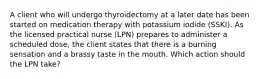 A client who will undergo thyroidectomy at a later date has been started on medication therapy with potassium iodide (SSKI). As the licensed practical nurse (LPN) prepares to administer a scheduled dose, the client states that there is a burning sensation and a brassy taste in the mouth. Which action should the LPN take?