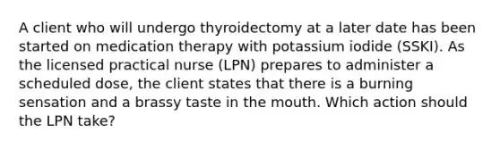 A client who will undergo thyroidectomy at a later date has been started on medication therapy with potassium iodide (SSKI). As the licensed practical nurse (LPN) prepares to administer a scheduled dose, the client states that there is a burning sensation and a brassy taste in the mouth. Which action should the LPN take?