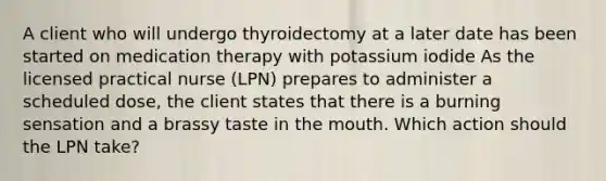 A client who will undergo thyroidectomy at a later date has been started on medication therapy with potassium iodide As the licensed practical nurse (LPN) prepares to administer a scheduled dose, the client states that there is a burning sensation and a brassy taste in the mouth. Which action should the LPN take?