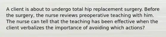 A client is about to undergo total hip replacement surgery. Before the surgery, the nurse reviews preoperative teaching with him. The nurse can tell that the teaching has been effective when the client verbalizes the importance of avoiding which actions?