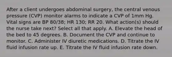 After a client undergoes abdominal surgery, the central venous pressure (CVP) monitor alarms to indicate a CVP of 1mm Hg. Vital signs are BP 80/38; HR 130; RR 20. What action(s) should the nurse take next? Select all that apply. A. Elevate the head of the bed to 45 degrees. B. Document the CVP and continue to monitor. C. Administer IV diuretic medications. D. Titrate the IV fluid infusion rate up. E. Titrate the IV fluid infusion rate down.