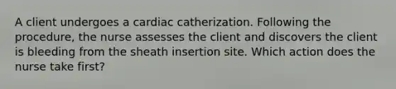 A client undergoes a cardiac catherization. Following the procedure, the nurse assesses the client and discovers the client is bleeding from the sheath insertion site. Which action does the nurse take first?