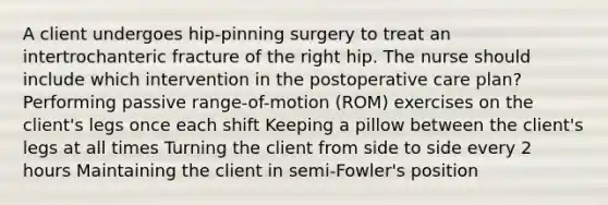 A client undergoes hip-pinning surgery to treat an intertrochanteric fracture of the right hip. The nurse should include which intervention in the postoperative care plan? Performing passive range-of-motion (ROM) exercises on the client's legs once each shift Keeping a pillow between the client's legs at all times Turning the client from side to side every 2 hours Maintaining the client in semi-Fowler's position