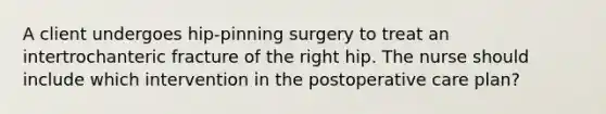 A client undergoes hip-pinning surgery to treat an intertrochanteric fracture of the right hip. The nurse should include which intervention in the postoperative care plan?