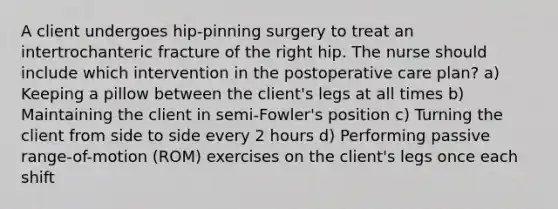 A client undergoes hip-pinning surgery to treat an intertrochanteric fracture of the right hip. The nurse should include which intervention in the postoperative care plan? a) Keeping a pillow between the client's legs at all times b) Maintaining the client in semi-Fowler's position c) Turning the client from side to side every 2 hours d) Performing passive range-of-motion (ROM) exercises on the client's legs once each shift