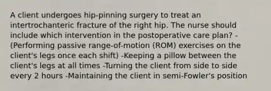 A client undergoes hip-pinning surgery to treat an intertrochanteric fracture of the right hip. The nurse should include which intervention in the postoperative care plan? -(Performing passive range-of-motion (ROM) exercises on the client's legs once each shift) -Keeping a pillow between the client's legs at all times -Turning the client from side to side every 2 hours -Maintaining the client in semi-Fowler's position