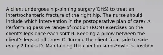 A client undergoes hip-pinning surgery(DHS) to treat an intertrochanteric fracture of the right hip. The nurse should include which intervention in the postoperative plan of care? A. Performing passive range-of-motion (ROM) exercises on the client's legs once each shift B. Keeping a pillow between the client's legs at all times C. Turning the client from side to side every 2 hours D. Maintaining the client in semi-Fowler's position