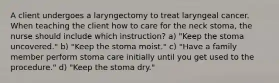 A client undergoes a laryngectomy to treat laryngeal cancer. When teaching the client how to care for the neck stoma, the nurse should include which instruction? a) "Keep the stoma uncovered." b) "Keep the stoma moist." c) "Have a family member perform stoma care initially until you get used to the procedure." d) "Keep the stoma dry."