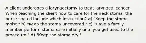 A client undergoes a laryngectomy to treat laryngeal cancer. When teaching the client how to care for the neck stoma, the nurse should include which instruction? a) "Keep the stoma moist." b) "Keep the stoma uncovered." c) "Have a family member perform stoma care initially until you get used to the procedure." d) "Keep the stoma dry."