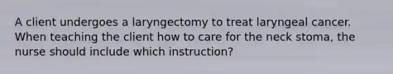 A client undergoes a laryngectomy to treat laryngeal cancer. When teaching the client how to care for the neck stoma, the nurse should include which instruction?