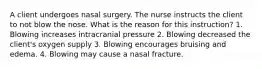 A client undergoes nasal surgery. The nurse instructs the client to not blow the nose. What is the reason for this instruction? 1. Blowing increases intracranial pressure 2. Blowing decreased the client's oxygen supply 3. Blowing encourages bruising and edema. 4. Blowing may cause a nasal fracture.