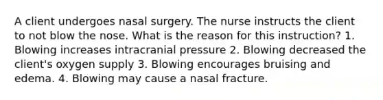 A client undergoes nasal surgery. The nurse instructs the client to not blow the nose. What is the reason for this instruction? 1. Blowing increases intracranial pressure 2. Blowing decreased the client's oxygen supply 3. Blowing encourages bruising and edema. 4. Blowing may cause a nasal fracture.