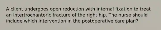 A client undergoes open reduction with internal fixation to treat an intertrochanteric fracture of the right hip. The nurse should include which intervention in the postoperative care plan?