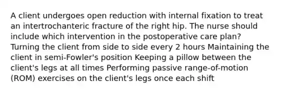 A client undergoes open reduction with internal fixation to treat an intertrochanteric fracture of the right hip. The nurse should include which intervention in the postoperative care plan? Turning the client from side to side every 2 hours Maintaining the client in semi-Fowler's position Keeping a pillow between the client's legs at all times Performing passive range-of-motion (ROM) exercises on the client's legs once each shift