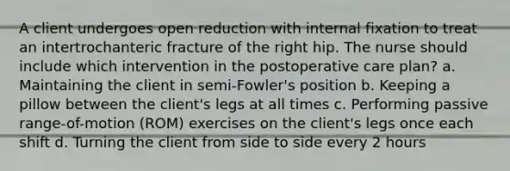 A client undergoes open reduction with internal fixation to treat an intertrochanteric fracture of the right hip. The nurse should include which intervention in the postoperative care plan? a. Maintaining the client in semi-Fowler's position b. Keeping a pillow between the client's legs at all times c. Performing passive range-of-motion (ROM) exercises on the client's legs once each shift d. Turning the client from side to side every 2 hours