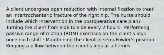 A client undergoes open reduction with internal fixation to treat an intertrochanteric fracture of the right hip. The nurse should include which intervention in the postoperative care plan? · Turning the client from side to side every 2 hours · Performing passive range-of-motion (ROM) exercises on the client's legs once each shift · Maintaining the client in semi-Fowler's position Keeping a pillow between the client's legs at all times