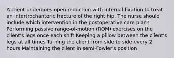 A client undergoes open reduction with internal fixation to treat an intertrochanteric fracture of the right hip. The nurse should include which intervention in the postoperative care plan? Performing passive range-of-motion (ROM) exercises on the client's legs once each shift Keeping a pillow between the client's legs at all times Turning the client from side to side every 2 hours Maintaining the client in semi-Fowler's position