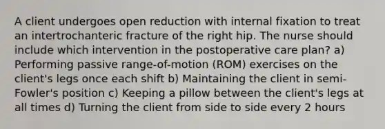 A client undergoes open reduction with internal fixation to treat an intertrochanteric fracture of the right hip. The nurse should include which intervention in the postoperative care plan? a) Performing passive range-of-motion (ROM) exercises on the client's legs once each shift b) Maintaining the client in semi-Fowler's position c) Keeping a pillow between the client's legs at all times d) Turning the client from side to side every 2 hours