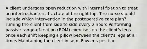 A client undergoes open reduction with internal fixation to treat an intertrochanteric fracture of the right hip. The nurse should include which intervention in the postoperative care plan? Turning the client from side to side every 2 hours Performing passive range-of-motion (ROM) exercises on the client's legs once each shift Keeping a pillow between the client's legs at all times Maintaining the client in semi-Fowler's position