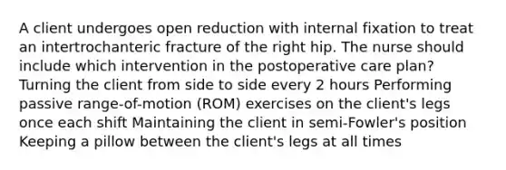 A client undergoes open reduction with internal fixation to treat an intertrochanteric fracture of the right hip. The nurse should include which intervention in the postoperative care plan? Turning the client from side to side every 2 hours Performing passive range-of-motion (ROM) exercises on the client's legs once each shift Maintaining the client in semi-Fowler's position Keeping a pillow between the client's legs at all times