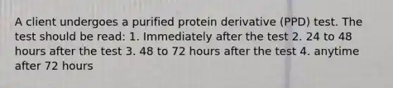 A client undergoes a purified protein derivative (PPD) test. The test should be read: 1. Immediately after the test 2. 24 to 48 hours after the test 3. 48 to 72 hours after the test 4. anytime after 72 hours