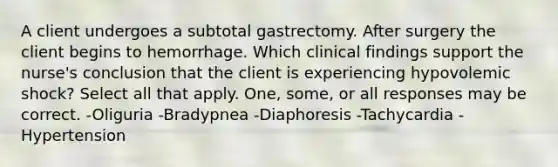 A client undergoes a subtotal gastrectomy. After surgery the client begins to hemorrhage. Which clinical findings support the nurse's conclusion that the client is experiencing hypovolemic shock? Select all that apply. One, some, or all responses may be correct. -Oliguria -Bradypnea -Diaphoresis -Tachycardia -Hypertension