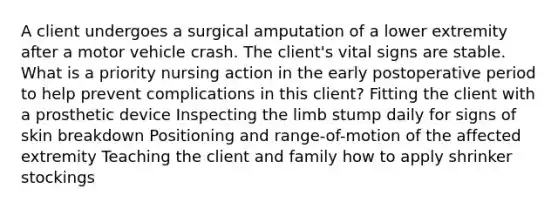 A client undergoes a surgical amputation of a lower extremity after a motor vehicle crash. The client's vital signs are stable. What is a priority nursing action in the early postoperative period to help prevent complications in this client? Fitting the client with a prosthetic device Inspecting the limb stump daily for signs of skin breakdown Positioning and range-of-motion of the affected extremity Teaching the client and family how to apply shrinker stockings