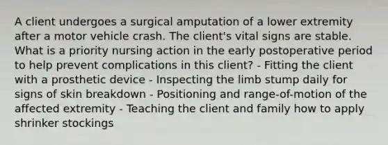 A client undergoes a surgical amputation of a lower extremity after a motor vehicle crash. The client's vital signs are stable. What is a priority nursing action in the early postoperative period to help prevent complications in this client? - Fitting the client with a prosthetic device - Inspecting the limb stump daily for signs of skin breakdown - Positioning and range-of-motion of the affected extremity - Teaching the client and family how to apply shrinker stockings