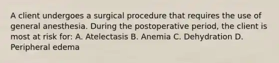 A client undergoes a surgical procedure that requires the use of general anesthesia. During the postoperative period, the client is most at risk for: A. Atelectasis B. Anemia C. Dehydration D. Peripheral edema