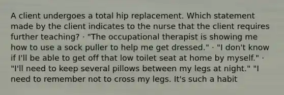 A client undergoes a total hip replacement. Which statement made by the client indicates to the nurse that the client requires further teaching? · "The occupational therapist is showing me how to use a sock puller to help me get dressed." · "I don't know if I'll be able to get off that low toilet seat at home by myself." · "I'll need to keep several pillows between my legs at night." "I need to remember not to cross my legs. It's such a habit