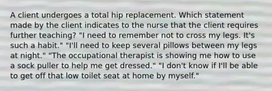 A client undergoes a total hip replacement. Which statement made by the client indicates to the nurse that the client requires further teaching? "I need to remember not to cross my legs. It's such a habit." "I'll need to keep several pillows between my legs at night." "The occupational therapist is showing me how to use a sock puller to help me get dressed." "I don't know if I'll be able to get off that low toilet seat at home by myself."