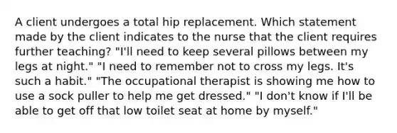 A client undergoes a total hip replacement. Which statement made by the client indicates to the nurse that the client requires further teaching? "I'll need to keep several pillows between my legs at night." "I need to remember not to cross my legs. It's such a habit." "The occupational therapist is showing me how to use a sock puller to help me get dressed." "I don't know if I'll be able to get off that low toilet seat at home by myself."