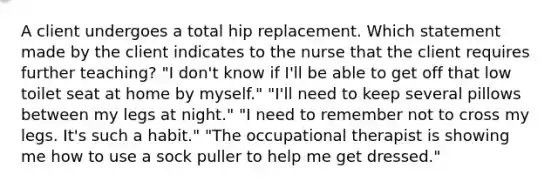 A client undergoes a total hip replacement. Which statement made by the client indicates to the nurse that the client requires further teaching? "I don't know if I'll be able to get off that low toilet seat at home by myself." "I'll need to keep several pillows between my legs at night." "I need to remember not to cross my legs. It's such a habit." "The occupational therapist is showing me how to use a sock puller to help me get dressed."