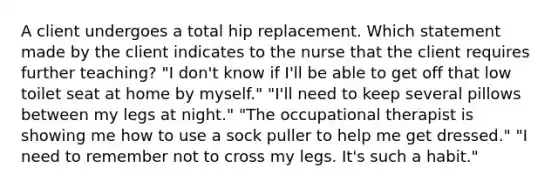 A client undergoes a total hip replacement. Which statement made by the client indicates to the nurse that the client requires further teaching? "I don't know if I'll be able to get off that low toilet seat at home by myself." "I'll need to keep several pillows between my legs at night." "The occupational therapist is showing me how to use a sock puller to help me get dressed." "I need to remember not to cross my legs. It's such a habit."