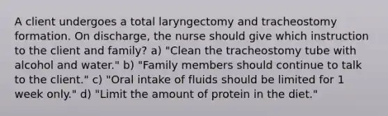 A client undergoes a total laryngectomy and tracheostomy formation. On discharge, the nurse should give which instruction to the client and family? a) "Clean the tracheostomy tube with alcohol and water." b) "Family members should continue to talk to the client." c) "Oral intake of fluids should be limited for 1 week only." d) "Limit the amount of protein in the diet."