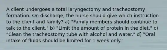 A client undergoes a total laryngectomy and tracheostomy formation. On discharge, the nurse should give which instruction to the client and family? a) "Family members should continue to talk to the client." b) "Limit the amount of protein in the diet." c) "Clean the tracheostomy tube with alcohol and water." d) "Oral intake of fluids should be limited for 1 week only."