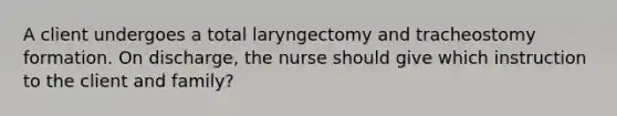 A client undergoes a total laryngectomy and tracheostomy formation. On discharge, the nurse should give which instruction to the client and family?