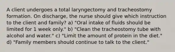 A client undergoes a total laryngectomy and tracheostomy formation. On discharge, the nurse should give which instruction to the client and family? a) "Oral intake of fluids should be limited for 1 week only." b) "Clean the tracheostomy tube with alcohol and water." c) "Limit the amount of protein in the diet." d) "Family members should continue to talk to the client."