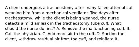 A client undergoes a tracheostomy after many failed attempts at weaning him from a mechanical ventilator. Two days after tracheostomy, while the client is being weaned, the nurse detects a mild air leak in the tracheostomy tube cuff. What should the nurse do first? A. Remove the malfunctioning cuff. B. Call the physician. C. Add more air to the cuff. D. Suction the client, withdraw residual air from the cuff, and reinflate it.