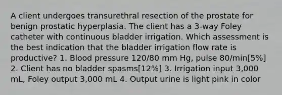 A client undergoes transurethral resection of the prostate for benign prostatic hyperplasia. The client has a 3-way Foley catheter with continuous bladder irrigation. Which assessment is the best indication that the bladder irrigation flow rate is productive? 1. Blood pressure 120/80 mm Hg, pulse 80/min[5%] 2. Client has no bladder spasms[12%] 3. Irrigation input 3,000 mL, Foley output 3,000 mL 4. Output urine is light pink in color