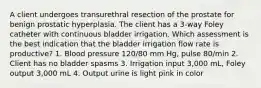 A client undergoes transurethral resection of the prostate for benign prostatic hyperplasia. The client has a 3-way Foley catheter with continuous bladder irrigation. Which assessment is the best indication that the bladder irrigation flow rate is productive? 1. Blood pressure 120/80 mm Hg, pulse 80/min 2. Client has no bladder spasms 3. Irrigation input 3,000 mL, Foley output 3,000 mL 4. Output urine is light pink in color