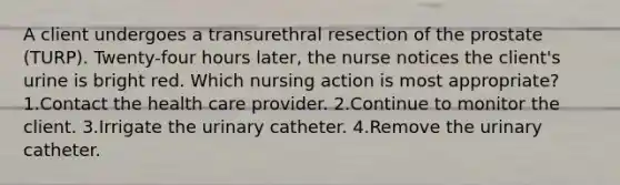 A client undergoes a transurethral resection of the prostate (TURP). Twenty-four hours later, the nurse notices the client's urine is bright red. Which nursing action is most appropriate? 1.Contact the health care provider. 2.Continue to monitor the client. 3.Irrigate the urinary catheter. 4.Remove the urinary catheter.