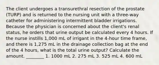 The client undergoes a transurethral resection of the prostate (TURP) and is returned to the nursing unit with a three-way catheter for administering intermittent bladder irrigations. Because the physician is concerned about the client's renal status, he orders that urine output be calculated every 4 hours. If the nurse instills 1,000 mL of irrigant in the 4-hour time frame, and there is 1,275 mL in the drainage collection bag at the end of the 4 hours, what is the total urine output? Calculate the amount. ________ 1. 1000 mL 2. 275 mL 3. 525 mL 4. 600 mL