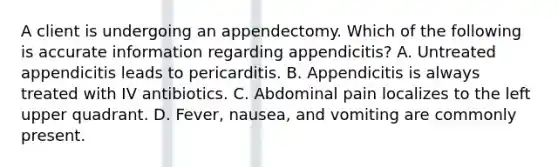 A client is undergoing an appendectomy. Which of the following is accurate information regarding appendicitis? A. Untreated appendicitis leads to pericarditis. B. Appendicitis is always treated with IV antibiotics. C. Abdominal pain localizes to the left upper quadrant. D. Fever, nausea, and vomiting are commonly present.