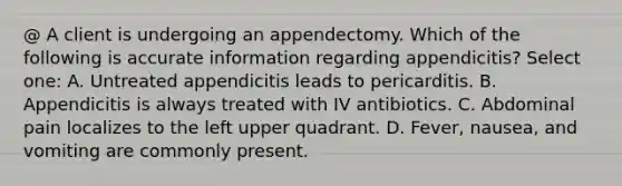 @ A client is undergoing an appendectomy. Which of the following is accurate information regarding appendicitis? Select one: A. Untreated appendicitis leads to pericarditis. B. Appendicitis is always treated with IV antibiotics. C. Abdominal pain localizes to the left upper quadrant. D. Fever, nausea, and vomiting are commonly present.