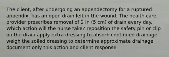 The client, after undergoing an appendectomy for a ruptured appendix, has an open drain left in the wound. The health care provider prescribes removal of 2 in (5 cm) of drain every day. Which action will the nurse take? reposition the safety pin or clip on the drain apply extra dressing to absorb continued drainage weigh the soiled dressing to determine approximate drainage document only this action and client response