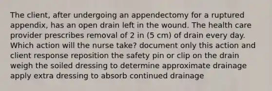 The client, after undergoing an appendectomy for a ruptured appendix, has an open drain left in the wound. The health care provider prescribes removal of 2 in (5 cm) of drain every day. Which action will the nurse take? document only this action and client response reposition the safety pin or clip on the drain weigh the soiled dressing to determine approximate drainage apply extra dressing to absorb continued drainage